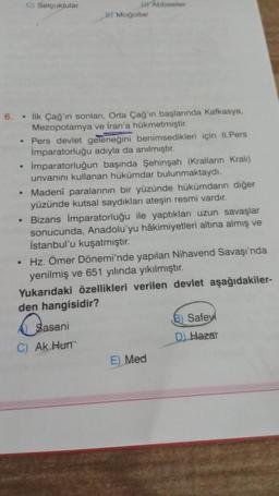 C) Selçuklular
Dy Abbasiler
Moğollar
.
.
6. • ilk Çağ'ın sonları, Orta Çağ'in başlarında Kafkasya,
Mezopotamya ve İran'a hükmetmiştir.
• Pers devlet geleneğini benimsedikleri için II. Pers
İmparatorluğu adıyla da anılmıştır.
Imparatorluğun başında Şehinşah (Kralların Kralı)
unvanını kullanan hükümdar bulunmaktaydı.
Madeni paralarının bir yüzünde hükümdarın diğer
yüzünde kutsal saydıkları ateşin resmi vardır.
Bizans İmparatorluğu ile yaptıkları uzun savaşlar
sonucunda, Anadolu'yu hâkimiyetleri altına almış ve
İstanbul'u kuşatmıştır.
• Hz. Ömer Dönemi'nde yapılan Nihavend Savaşı'nda
yenilmiş ve 651 yılında yıkılmıştır.
Yukarıdaki özellikleri verilen devlet aşağıdakiler-
den hangisidir?
Sasani
B) Safey
Ak Hun
D Hazar
E) Med
