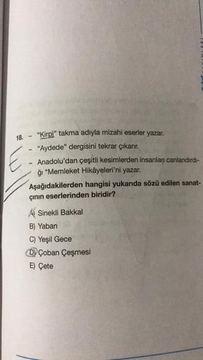 18. - "Kirpi” takma adıyla mizahi eserler yazar.
"
"Aydede" dergisini tekrar çıkarır.
Anadolu'dan çeşitli kesimlerden insanları canlandırdı-
ğı "Memleket Hikâyeleri'ni yazar.
Aşağıdakilerden hangisi yukarıda sözü edilen sanat-
çinin eserlerinden biridir?
E