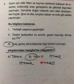 1. Giyim için bitki lifleri ve hayvan derilerini kullanan ilk in-
sanlar, kullandığı araç gereçlerini de çakmak taşından
yapmıştır. Zamanla doğal volkanik cam olan obsidyen-
den bıçak, iğne ve olta, tunçtan saban ve orak gibi aletler
yapılmıştır.
Bu bilgilere bakılarak,
1. Yerleşik yaşama geçilmiştir.
II. Üretim faaliyetleri ve avcılık, geçim kaynağı olmuş-
tur.
III. Araç gereç teknolojisinde bilgi birikimi artmıştır.
yargılarından hangilerine ulaşılabilir?
A) Yalnızı
B) Yalnız III
C) ve III
Di tvoll
E) , H ve III