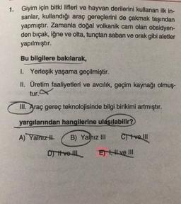 1. Giyim için bitki lifleri ve hayvan derilerini kullanan ilk in-
sanlar, kullandığı araç gereçlerini de çakmak taşından
yapmıştır. Zamanla doğal volkanik cam olan obsidyen-
den bıçak, iğne ve olta, tunçtan saban ve orak gibi aletler
yapılmıştır.
Bu bilgilere bakılarak,
1. Yerleşik yaşama geçilmiştir.
II. Üretim faaliyetleri ve avcılık, geçim kaynağı olmuş-
tur.
III. Araç gereç teknolojisinde bilgi birikimi artmıştır.
yargılarından hangilerine ulaşılabilir?
A) Yalnızı
B) Yalnız III
C) ve III
Di tvoll
E) , H ve III
