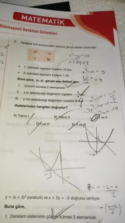 MATEMATİK
Bilinmeyenli Denklem Sistemleri
3.
Aşağıda 2x2 boyutundaki tabloya gerçel saylar yazılmıştır.
2
X
.
x2
y
x 10
2y
x+2y=1
1. satırdaki sayılann toplamı 10'dur.
x²-10=y
2. satırdaki sayıların toplamı 1 dir.
Buna göre, (x, y) gerçel sayı ikilileri için;
I. Çözüm kümesi 2 elemanlıdır.
II. x in alabileceği değerlerin toplamı
2
III.
=+=4
Vair.
y nin alabileceği değerlerin toplamı 9'du).
ifadelerinden hangileri doğrudur?
x210=1t
Route
w
A) Yalnız!
B) Yalnız 11
alvell
DVI ve III
EY II ve III
gevall
grival
-10
a = -2 -2 2
y = (x + 3)2 parabolü ve x + 2y = -2 doğrusu veriliyor.
Buna göre,
-( )
1. Denklem sisteminin çözüpe kümesi 2 elemanlidir.