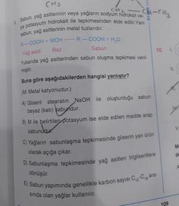 CH2
:CH-CH₂
CH3
Sabun, yağ asitlerinin veya yağların sodyum hidroksit ve-
ya potasyum hidroksit ile tepkimesinden elde edilir. Yani
sabun, yağ asitlerinin metal tuzlarıdır.
-
R-COOH + MOH-
Yağ asidi
-R-COOM + H2O
Sabun
10 L
Baz
Yukarıda yağ asitlerinden sabun oluşma tepkimesi veri-
miştir.
Buna göre aşağıdakilerden hangisi yanlıştır?
(M: Metal katyonudur.)
A) Gliseril stearatın NaOH ile oluşturduğu sabun
beyaz (katı) sabundur.
B) M ile belirtilen potasyum ise elde edilen madde arap
sabunudur.
C) Yağların sabunlaşma tepkimesinde gliserin yan ürün
M
olarak açığa çıkar.
de
D) Sabunlaşma tepkimesinde yağ asitleri trigliseritlere
A
dönüşür.
E) Sabun yapımında genellikle karbon sayısı Ci-Cigara-
sinda olan yağlar kullanılır.
109