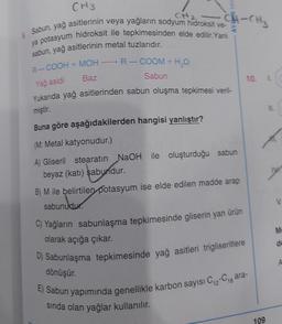 CH2
:CH-CH₂
CH3
Sabun, yağ asitlerinin veya yağların sodyum hidroksit ve-
ya potasyum hidroksit ile tepkimesinden elde edilir. Yani
sabun, yağ asitlerinin metal tuzlarıdır.
-
R-COOH + MOH-
Yağ asidi
-R-COOM + H2O
Sabun
10 L
Baz
Yukarıda yağ asitlerinden sabun oluşma tepkimesi veri-
miştir.
Buna göre aşağıdakilerden hangisi yanlıştır?
(M: Metal katyonudur.)
A) Gliseril stearatın NaOH ile oluşturduğu sabun
beyaz (katı) sabundur.
B) M ile belirtilen potasyum ise elde edilen madde arap
sabunudur.
C) Yağların sabunlaşma tepkimesinde gliserin yan ürün
M
olarak açığa çıkar.
de
D) Sabunlaşma tepkimesinde yağ asitleri trigliseritlere
A
dönüşür.
E) Sabun yapımında genellikle karbon sayısı Ci-Cigara-
sinda olan yağlar kullanılır.
109
