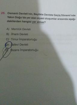 26. Osmanlı Devleti'nin, Beylikte Devlete Geçiş Dönemi'nde
Yakın Doğu'da yer alan siyasi oluşumlar arasında aşağı-
dakilerden hangisi yer almaz?
A) Memlük Devleti
B) ilhanlı Devleti
C) Timur Imparatorluğu
D) Safevi Devleti
E Bizans İmparatorluğu