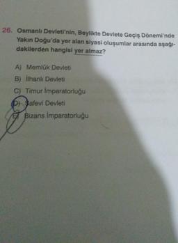 26. Osmanlı Devleti'nin, Beylikte Devlete Geçiş Dönemi'nde
Yakın Doğu'da yer alan siyasi oluşumlar arasında aşağı-
dakilerden hangisi yer almaz?
A) Memlük Devleti
B) ilhanlı Devleti
C) Timur Imparatorluğu
D) Safevi Devleti
E Bizans İmparatorluğu
