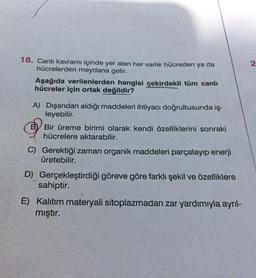 2.
18. Canli kavramı içinde yer alan her varlik hücreden ya da
hücrelerden meydana gelir.
Aşağıda verilenlerden hangisi çekirdekli tüm canlı
hücreler için ortak değildir?
A) Dışarıdan aldığı maddeleri ihtiyacı doğrultusunda iş-
leyebilir.
BV Bir üreme birimi olarak kendi özelliklerini sonraki
hücrelere aktarabilir.
C) Gerektiği zaman organik maddeleri parçalayıp enerji
üretebilir.
D) Gerçekleştirdiği göreve göre farklı şekil ve özelliklere
sahiptir.
E) Kalitim materyali sitoplazmadan zar yardımıyla ayrıl-
mıştır.