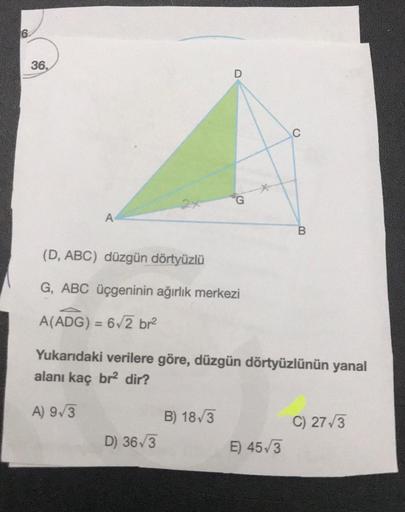 6.
36.
D
C
G
A
B
(D, ABC) düzgün dörtyüzlü
G, ABC üçgeninin ağırlık merkezi
A(ADG) = 6,2 br2
Yukarıdaki verilere göre, düzgün dörtyüzlünün yanal
alanı kaç br2 dir?
A) 9/3
B) 18,3
D) 363
C) 27/3
E) 453