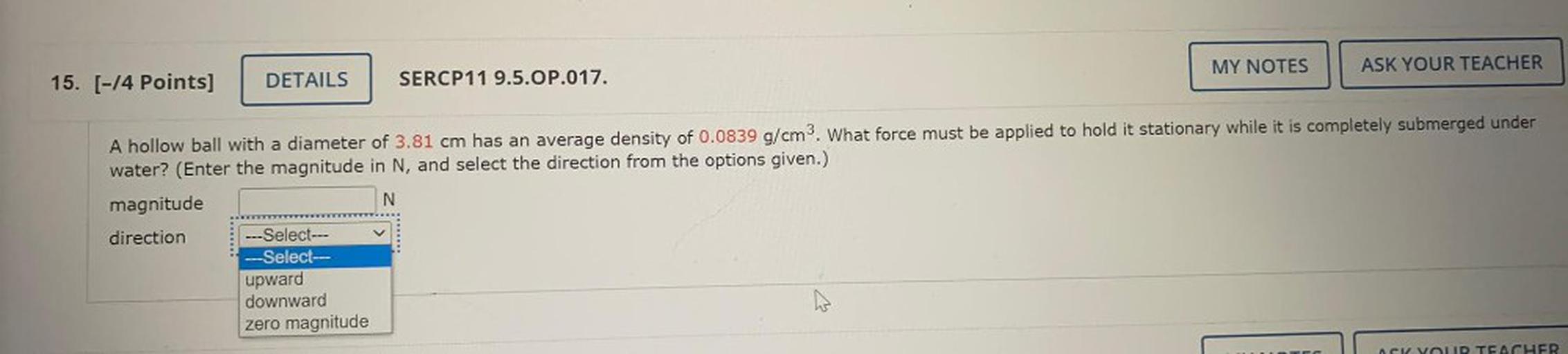 A hollow ball with a diameter of 3.81 cm has an average density of 0.0839 g/cm³. What force must be applied to hold it stationary while it is completely submerged under water? (Enter the magnitude in N, and select the direction from the options given.)