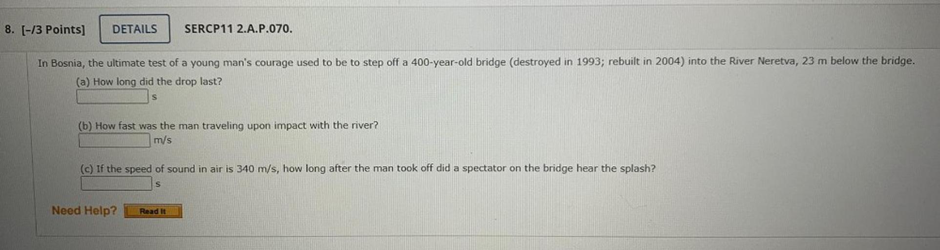 In Bosnia, the ultimate test of a young man's courage used to be to step off a 400-year-old bridge (destroyed in 1993; rebuilt in 2004) into the River Neretva, 23 m below the bridge.
(a) How long did the drop last?
(b) How fast was the man traveling upon impact with the river?
(c) If the speed of sound in air is 340 m/s, how long after the man took off did a spectator on the bridge hear the splash?