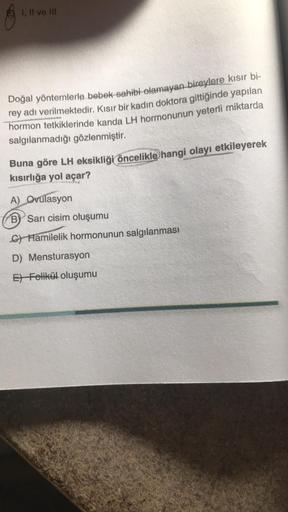 1. Il ve Ill
Doğal yöntemlerle bebek sahibi olamayan bireylere kısır bi-
rey adı verilmektedir. Kısır bir kadın doktora gittiğinde yapılan
hormon tetkiklerinde kanda LH hormonunun yeterli miktarda
salgılanmadığı gözlenmiştir.
Buna göre LH eksikliği öncelik