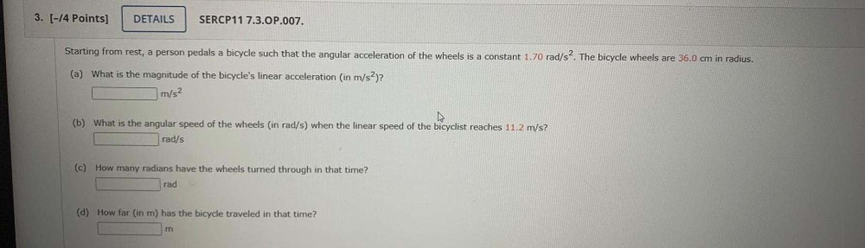 Starting from rest, a person pedals a bicycle such that the angular acceleration of the wheels is a constant 1.70 rad/s². The bicycle wheels are 36.0 cm in radius.
(a) What is the magnitude of the bicycle's linear acceleration (in m/s²)?
(b) What is the angular speed of the wheels (in rad/s) when the linear speed of the bicyclist reaches 11.2 m/s?
(c) How many radians have the wheels turned through in that time?
(d) How far (in m) has the bicycle traveled in that time?