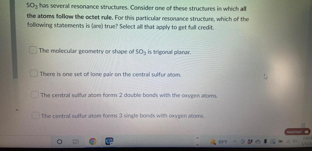 SO3 has several resonance structures. Consider one of these structures in which all the atoms follow the octet rule. For this particular resonance structure, which of the following statements is (are) true? Select all that apply to get full credit.
▢ The molecular geometry or shape of SO3 is trigonal planar.
▢ There is one set of lone pair on the central sulfur atom.
▢ The central sulfur atom forms 2 double bonds with the oxygen atoms.
▢ The central sulfur atom forms 3 single bonds with oxygen atoms.
