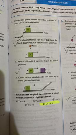 AYT
FEN BİLİMLERİ TESTİ
m
1. Bu testte sirasıyla, Fizik (1-14), Kimya (15-27), Biyoloji (28-40) alanlarına ait
2. Cevaplarınızı, cevap kâğıdının Fen Bilimleri Testi için ayrılan kısmına işaret
1.
Sürtünmesiz yatay düzlem üzerindeki m kütleli k
cismi sabit hızla hareket ediyor.
2. Çembersel ola
permetre ve ç
yerleştirilmiş
muştur.
K
m
Yatay
ninin
üzeyi
gi en
Buna göre,
Ik cismi hareket hâlinde iken düşey doğrultuda dik
olarak düşen macunun cismin üzerine yapışması
E) 24
Macun
Buna göre,
teli O no
V
V
finda sa
K
m
Yatay
II. hareket hâlindeki K cisminin durgun bir cisme
çarpması
V
K
m
L
Yatay
II. Miknat
ğini de
sabit a
III. K cismi hareket hâlinde iken bir süre sonra eğimli
yokuş çıkmaya başlaması
V
/
K
m
binets
- Yatay
III. O no!
durumlarından hangilerinin sonucunda k cismi-
nin momentumunun büyüklüğü azalır?
B) Yalnız II
I ve II
D) II ve III
E) I, II ve III
lacak
Ji olan
konul-
de kal-
A) Yalnız 1
hızla
E) 21
işlemle
geçer?
A) Yalr
boloh