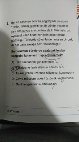 SINAV
2. Her an saldırıya açık bir coğrafyada yaşayan
Türkler, demiri işlemiş ve atı günlük yaşamın
yanı sıra savaş aracı olarak da kullanmışlardır.
Ayrıca eli silah tutan herkesin asker olarak
görüldüğü Türklerde süvarilerden oluşan bir ordu
da her daim savaşa hazır bulunmuştur.
Bu durumun Türklerde aşağıdakilerden
hangisini kolaylaştırdığı söylenemez?
A) Ülke sınırlarının genişlemesini
B/ Şehirleşme faaliyetlerinin artmasını
C) Ticaret yolları üzerinde hâkimiyet kurulmasını
D) Çevre milletlere askerî üstünlük sağlanmasını
E) Ganimet gelirlerinin artırılmasını
21_TYT-1208