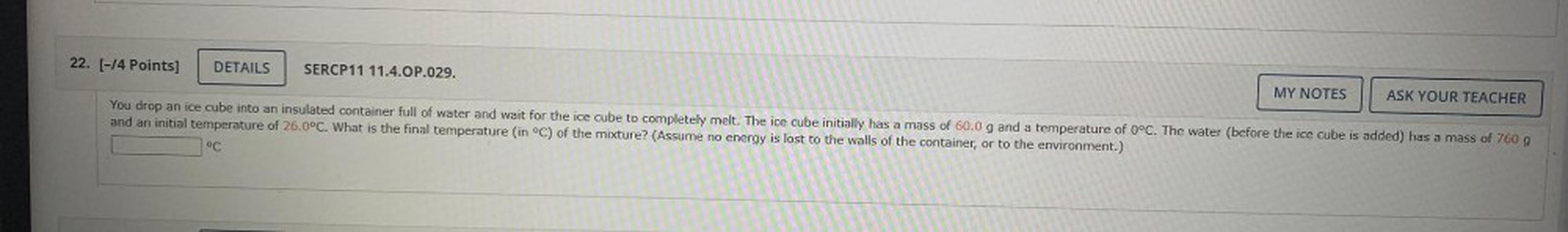You drop an ice cube into an insulated container full of water and wait for the ice cube to completely melt. The ice cube initially has a mass of 60.0 g and a temperature of 0°C. The water (before the ice cube is added) has a mass of 760 g and an initial temperature of 26.0°C. What is the final temperature (in °C) of the mixture? (Assume no energy is lost to the walls of the container, or to the environment.)