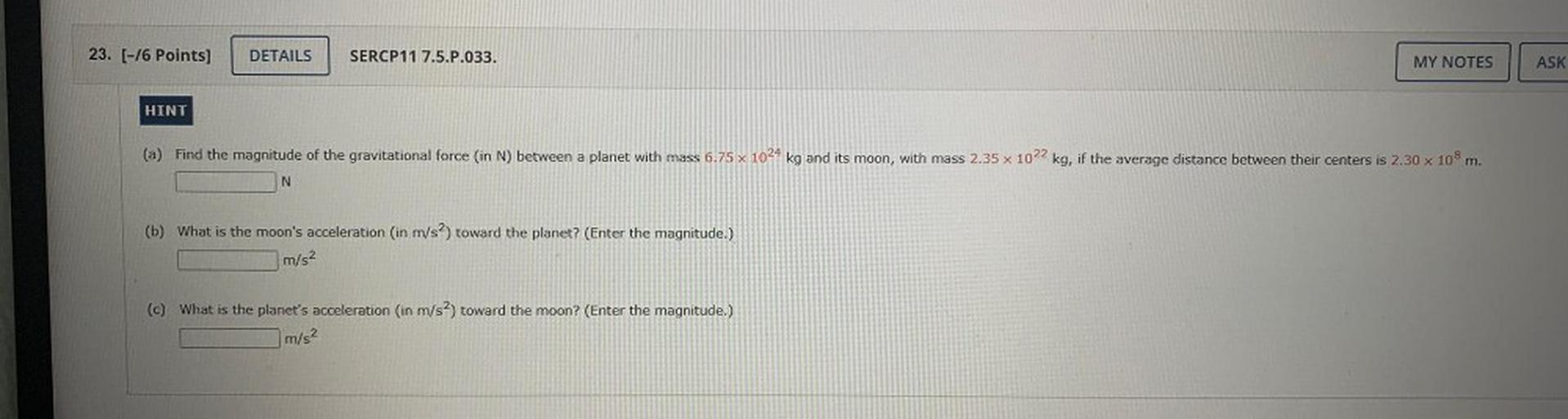 (a) Find the magnitude of the gravitational force (in N) between a planet with mass 6.75*10²⁴ kg and its moon, with mass 2.35*10²² kg, if the average distance between their centers is 2.30*10⁸ m.
(b) What is the moon's acceleration (in m/s²) toward the planet? (Enter the magnitude.)
(c) What is the planet's acceleration (in m/s²) toward the moon? (Enter the magnitude.)