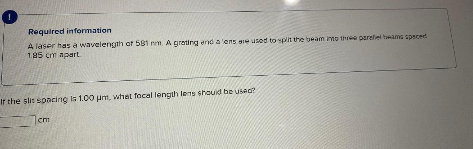 A laser has a wavelength of 581 nm. A grating and a lens are used to split the beam into three parallel beams spaced 1.85 cm apart.
If the slit spacing is 1.00 μm, what focal length lens should be used?
