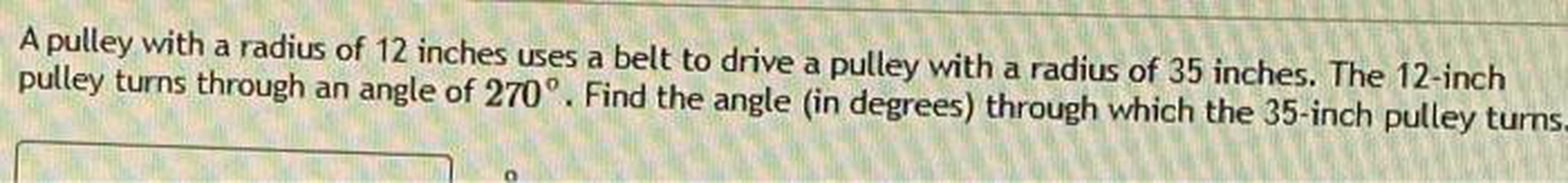 A pulley with a radius of 12 inches uses a belt to drive a pulley with a radius of 35 inches. The 12-inch pulley turns through an angle of 270°. Find the angle (in degrees) through which the 35-inch pulley turns.