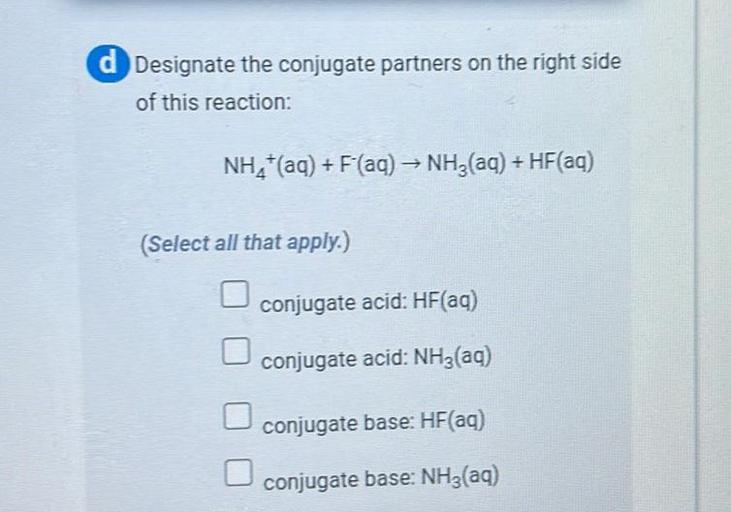 Designate the conjugate partners on the right side of this reaction:
NH₄⁺(aq) + F‾(ag) → NH₃(aq) + HF(ag)
a. conjugate acid: HF(aq)
b. conjugate acid: NH₃(aq)
c. conjugate base: HF(aq)
d. conjugate base: NH₃(aq)