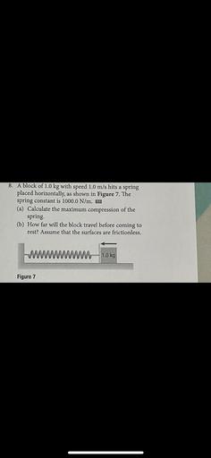 A block of 1.0 kg with speed 1.0 m/s hits a spring placed horizontally, as shown in Figure 7. The spring constant is 1000.0 N/m.
(a) Calculate the maximum compression of the spring.
(b) How far will the block travel before coming to rest? Assume that the surfaces are frictionless.