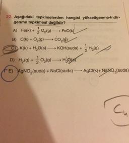 22. Aşağıdaki tepkimelerden hangisi yükseltgenme-indir-
genme tepkimesi değildir?
1
A) Fe(k) + 02(9)
2
02(9) ► FeO(K)
B) C(k) + O2(g) → CO (9)
C) K(K) + H2O(s) KOH(suda) + 3H2(9)
(s)
2
D) H2(g) + 302(9) H, 066)
→→
FE) AgNO3(suda) + NaCl(suda) --- AgCl(k)+ NaNO3(suda)
k+
Cu
