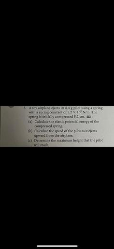 A toy airplane ejects its 8.4 g pilot using a spring with a spring constant of 5.2*10² N/m. The spring is initially compressed 5.2 cm.
(a) Calculate the elastic potential energy of the compressed spring.
(b) Calculate the speed of the pilot as it ejects upward from the airplane.
(c) Determine the maximum height that the pilot will reach.