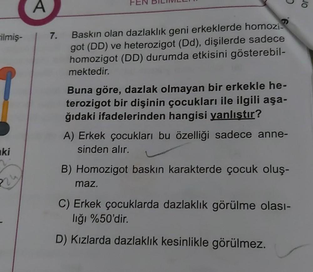 C
A
JO
ilmiş-
7.
Baskın olan dazlaklık geni erkeklerde homozi?
got (DD) ve heterozigot (Dd), dişilerde sadece
homozigot (DD) durumda etkisini gösterebil-
mektedir.
Buna göre, dazlak olmayan bir erkekle he-
terozigot bir dişinin çocukları ile ilgili aşa-
ğı