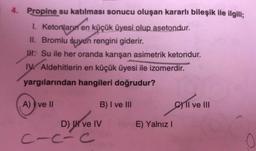 4. Propine su katılması sonucu oluşan kararlı bileşik ile ilgili;
1. Ketorların en küçük üyesi olup asetondur.
II. Bromlu suyun rengini giderir.
M. Su ile her oranda karışan asimetrik ketondur.
IV Aldehitlerin en küçük üyesi ile izomerdir.
yargılarından hangileri doğrudur?
A) I ve II
B) I ve III
Cyll ve III
E) Yalnız!
D) I ve IV
C-c-c