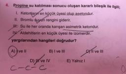 4. Propine su katılması sonucu oluşan kararlı bileşik ile ilgili;
1. Ketorların en küçük üyesi olup asetondur.
II. Bromlu suyun rengini giderir.
M. Su ile her oranda karışan asimetrik ketondur.
IV Aldehitlerin en küçük üyesi ile izomerdir.
yargılarından hangileri doğrudur?
A) I ve II
B) I ve III
Cyll ve III
E) Yalnız!
D) I ve IV
C-c-c
