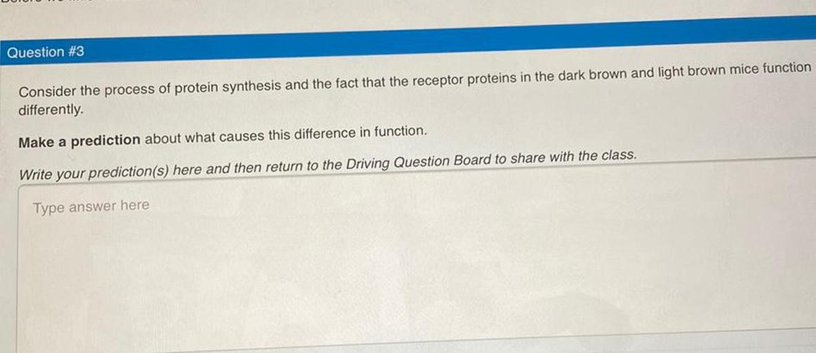 Consider the process of protein synthesis and the fact that the receptor proteins in the dark brown and light brown mice function differently.
Make a prediction about what causes this difference in function.
Write your prediction(s) here and then return to the Driving Question Board to share with the class.