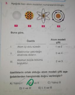 3. Aşağıda bazı atom modelleri numaralandırılmıştır.
2
3
4
Buna göre,
ohr
Özellik
Atom modeli
çifti
1 ve 2 Toh
I.
Atom içi dolu küredir.
II.
Elektronlar çekirdeğin
etrafında dolanır.
;
3 ve 4
III.
Atomun büyük bölümü
boşluktur.
2 ve 3
özelliklerin ortak olduğu atom modeli çifti aşa-
ğıdakilerden hangisinde doğru verilmiştir?
A) Yalnız!
B) I ve II
C) Yalnız II
D) II ve III
E) I, II ve In
