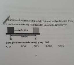 Sürtünme kuvvetinin 10 N olduğu doğrusal yoldaki bir cisim F=25
N luk kuvvetin etkisiyle K noktasından L noktasına götürülüyor.
F= 25 N
500 cm
K
Buna göre net kuvvetin yaptığı iş kaç J dür?
A) 25
B) 50 C) 75 D) 100
E) 125
C