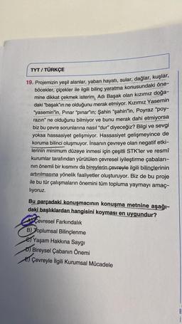 TYT / TÜRKÇE
19. Projemizin yeşil alanlar, yaban hayatı, sular, dağlar, kuşlar,
böcekler, çiçekler ile ilgili bilinç yaratma konusundaki öne-
mine dikkat çekmek isterim, Adı Başak olan kızımız doğa-
daki “başak”ın ne olduğunu merak etmiyor. Kızımız Yasemin
"yasemin’in, Pınar “pınar”ın; Şahin “şahin'in, Poyraz "poy-
razın” ne olduğunu bilmiyor ve bunu merak dahi etmiyorsa
biz bu çevre sorunlarına nasıl “dur” diyeceğiz? Bilgi ve sevgi
yoksa hassasiyet gelişmiyor. Hassasiyet gelişmeyince de
koruma bilinci oluşmuyor. İnsanın çevreye olan negatif etki-
lerinin minimum düzeye inmesi için çeşitli STK'ler ve resmî
kurumlar tarafından yürütülen çevresel iyileştirme çabaları-
nin önemli bir kısmını da bireylerin çevreyle ilgili bilinçlerinin
artırılmasına yönelik faaliyetler oluşturuyor. Biz de bu proje
ile bu tür çalışmaların önemini tüm topluma yaymayı amaç-
liyoruz.
Bu parçadaki konuşmacının konuşma metnine aşağı-
daki başlıklardan hangisini koyması en uygundur?
Çevresel Farkındalık
B) Toplumsal Bilinçlenme
e Yaşam Hakkına Saygı
D) Bireysel Çabanın Önemi
E) Çevreyle İlgili Kurumsal Mücadele
B
1
