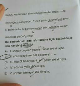 Küçük, kaplamaları simsiyah kesilmiş bir ahşap evde
oturduğunu sanıyorum. Evden deniz görünmüyor olma-
Il
III
li. Belki de bir iki penceresinden erik dallarının arasın-
IV
V
dan biraz görünüyordur.
Bu parçada altı çizili sözcüklerle ilgili aşağıdakiler-
den hangisi yanlıştır?
mis
A) I. sözcük duyulan geçmiş zaman eki almıştır.
BI. sözcük belirtme hâli eki almıştır.
C) III. sözcük hem yapım hem çekim eki almıştır.
D) IV. sözcük iyelik eki almıştır.
E) V. sözcük tamlayan eki almıştır.
