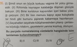 26. (1) Şimdi onun en büyük korkusu vagona bir yolcu girme-
sidir. (II) Rıhtımda kaynaşan kalabalığa düşman gözüyle
bakıyor. (III) Birisi koridorun kapısından içeri baksa yüre-
ği çarpıyor. (IV) Bir tren memuru kapıyı açsa kuluçkada
bir hindi gibi burnunu şişirerek kabarmaya hazırlanıyor.
(V) Seyahatten seyahate kütüphanesinden çıkarıp çantası-
na koyduğu kitabını, gazetelerini yanına koymuş, oturuyor.
Bu parçada numaralanmış cümlelerin hangisinde isim
tamlaması kullanılmamıştır?
E
AI
B) ||
C) III
D) IV
E V
