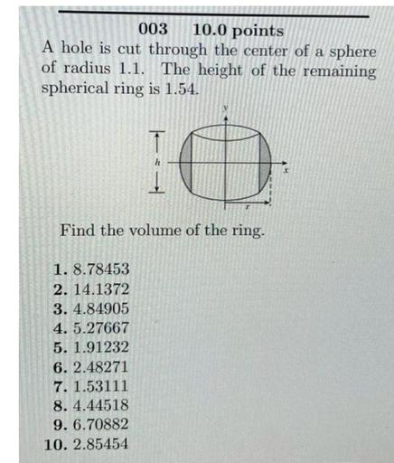 A hole is cut through the center of a sphere of radius 1.1. The height of the remaining spherical ring is 1.54. Find the volume of the ring.
1). 8.78453
2). 14.1372
3). 4.84905
4). 5.27667
5). 1.91232
6). 2.48271
7). 1.53111
8). 4.44518
9). 6.70882
10).2.85454