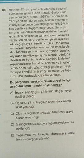 35. 1941'de Dünya İşleri adlı kitabıyla edebiyat
dünyasına giren Salah Birsel, Garip şiirin-
den oldukça etkilenir. 1955'ten sonra da II.
Yeni'ye yakın duran şair, Nazım Hikmet'in
etkisiyle toplumcu gerçekçiliğe yönelir. Şiirde
hep yenilik ve değişim peşin