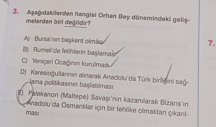 3. Aşağıdakilerden hangisi Orhan Bey dönemindeki geliş-
melerden biri değildir?
7.
A) Bursa'nın başkent olması
B) Rumeli'de fetihlerin başlaması
C) Yeniçeri Ocağının kurulması
D) Karesioğullarının alınarak Anadolu'da Türk birliğini sağ-
lama politikasının başlatılması
E) Palekanon (Maltepe) Savaşı'nın kazanılarak Bizans'ın
Anadolu'da Osmanlılar için bir tehlike olmaktan çıkarıl-
masi