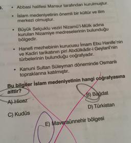 2.
• Abbasi halifesi Mansur tarafından kurulmuştur.
İslam medeniyetinin önemli bir kültür ve ilim
merkezi olmuştur.
Büyük Selçuklu veziri Nizamü'l-Mülk adina
kurulan Nizamiye medreselerinin bulunduğu
bölgedir.
• Hanefi mezhebinin kurucusu İmam Ebu Hanife'nin
ve Kadiri tarikatının piri Abdülkadir-i Geylanî'nin
türbelerinin bulunduğu coğrafyadır.
• Kanuni Sultan Süleyman döneminde Osmanlı
topraklarına katılmıştır.
Bu bilgiler İslam medeniyetinin hangi coğrafyasına
aittir?
B) Bağdat
A) Hicaz
D) Türkistan
C) Kudüs
E) Maveraünnehir bölgesi
