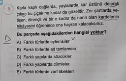 8.
Karla kaplı dağlarda, yaylalarda kar üstünü delerek
çıkan bu çiçek ne kadar da güzeldir. Zor şartlarda ye-
tişen, dirençli ve bir o kadar da narin olan kardelenin
hikâyesini öğrenince ona hayran kalacaksınız.
Bu parçada aşağıdakilerden hangisi yoktur?
A) Farklı türlerde eylemsiler
B) Farklı türlerde ad tamlaması
C) Farklı yapılarda sözcükler
D) Farklı yapılarda cümleler
E) Farklı türlerde zarf öbekleri
Al