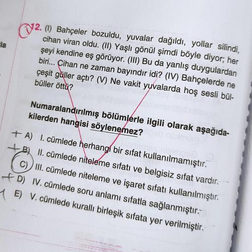 (V2.
Ela
12. (1) Bahçeler bozuldu, yuvalar dağıldı, yollar silindi,
cihan viran oldu. (II) Yaşlı gönül şimdi böyle diyor; her
şeyi kendine eş görüyor. (III) Bu da yanlış duygulardan
biri... Cihan ne zaman bayındır idi? (IV) Bahçelerde ne
çeşit güller açtı?