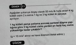 ÖRNEK 21
Aşağıdan yukarıya düşey olarak 50 m/s ilk hızla atılan 4 kg
kütleli cisim 2 s sonra 1 kg ve 3 kg kütleli iki parçaya
ayrılıyor.
1 kg kütleli parça patlama sonrası serbest düşme yap-
tığına göre 3 kg kütleli cisim yerden en fazla kaç metre
yüksekliğe kadar çıkabilir?
(g = = 10 m/s? alınız ve hava direncini ihmal ediniz.)
ÇÖZÜM
