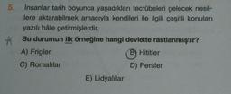 5.
insanlar tarih boyunca yaşadıkları tecrübeleri gelecek nesil-
lere aktarabilmek amacıyla kendileri ile ilgili çeşitli konuları
yazılı hâle getirmişlerdir.
# Bu durumun ilk örneğine hangi devlette rastlanmıştır?
A) Frigler
B) Hititler
C) Romalılar
D) Persler
E) Lidyalılar