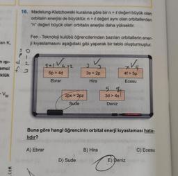 16. Madelung-Kletchowski kuralına göre bir n + l değeri büyük olan
orbitalin enerjisi de büyüktür. n + değeri aynı olan orbitallerden
"n" değeri büyük olan orbitalin enerjisi daha yüksektir.
an K,
Fen - Teknoloji kulübü öğrencilerinden bazıları orbitallerin ener-
ji kıyaslamasını aşağıdaki gibi yaparak bir tablo oluşturmuştur.
n işi-
emci f3
tatu
pdm
sal Va+2
3
3s > 2p
Va
klük
5p > 4d
4f > 5p
Ebrar
Hira
Ecesu
5 4
-VM
2px > 2pz
3d > 4s
Sude
Deniz
Buna göre hangi öğrencinin orbital enerji kıyaslaması hata-
lıdır?
A) Ebrar
B) Hira
C) Ecesu
D) Sude
E) Deniz
6
com