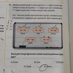 16. Madelung-Kletchowski kuralına göre bir n + l değeri büyük olan
orbitalin enerjisi de büyüktür. n + değeri aynı olan orbitallerden
"n" değeri büyük olan orbitalin enerjisi daha yüksektir.
an K,
Fen - Teknoloji kulübü öğrencilerinden bazıları orbitallerin ener-
ji kıyaslamasını aşağıdaki gibi yaparak bir tablo oluşturmuştur.
n işi-
emci f3
tatu
pdm
sal Va+2
3
3s > 2p
Va
klük
5p > 4d
4f > 5p
Ebrar
Hira
Ecesu
5 4
-VM
2px > 2pz
3d > 4s
Sude
Deniz
Buna göre hangi öğrencinin orbital enerji kıyaslaması hata-
lıdır?
A) Ebrar
B) Hira
C) Ecesu
D) Sude
E) Deniz
6
com
