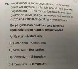 24.
--- akımında insanın duygularına, izlenimlerine
önem verilmiyordu. Onlar için önemli olan gerçekti,
düşüncelerdi. ---- akımında ise bu anlayışa karşı
çıkılmış ve duygusallığa bunun yanında insanın iç
dünyasına yönelmek gerektiği savunulmuştur.
.
Bu parçada boş bırakılan yere sırasıyla
aşağıdakilerden hangisi getirilmelidir?
A) Realizm - Naturalizm
B) Parnasizm - Sembolizm
C) Klasisizm - Romantizm
D) Sembolizm - Sürrealizm
E) Hümanizm - Romantizm
