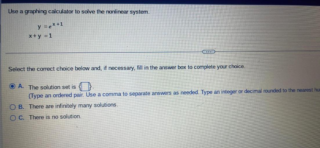 Use a graphing calculator to solve the nonlinear system.
y =e^(X+1)
X+y =1
Select the correct choice below and, if necessary, fill in the answer box to complete your choice.
A). The solution set is (Type an ordered pair. Use a comma to separate answers as needed. Type an integer or decimal rounded to the nearest hundred)
B). There are infinitely many solutions.
C). There is no solution.