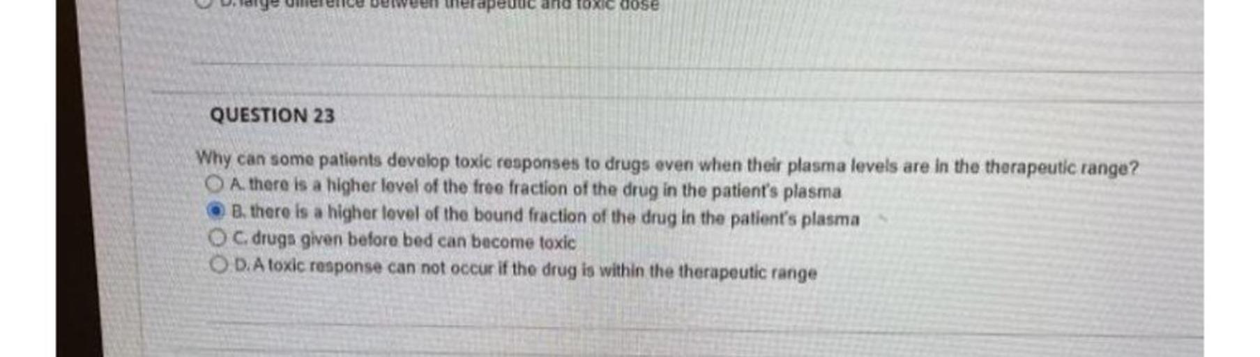 Why can some patients develop toxic responses to drugs even when their plasma levels are in the therapeutic range?
A. there is a higher level of the free fraction of the drug in the patient's plasma
B. there is a higher level of the bound fraction of the drug in the patient's plasma
C. drugs given before bed can become toxic
D. A toxic response can not occur if the drug is within the therapeutic range