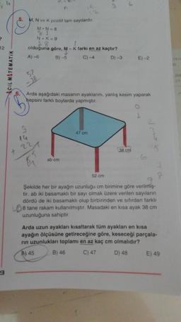4
5. M, N ve K pozitif tam sayılardır.
M.N=8
2
12
N + K = 9
18
olduğuna göre, M-K farkı en az kaçtır?
A)-6 B) -5 C) - 4 D) -3
E)-2
50
Acil MATEMATIK
52
She
Arda aşağıdaki masanın ayaklarını, yanlış kesim yaparak
hepsini farklı boylarda yapmıştır.
i
47 cm
9
14
221
38 cm
+ 22
ab cm
52 cm
Şekilde her bir ayağın uzunluğu cm birimine göre verilmiş-
tir. ab iki basamaklı bir sayı olmak üzere verilen sayıların
dördü de iki basamaklı olup birbirinden ve sıfırdan farklı
8 tane rakam kullanılmıştır. Masadaki en kısa ayak 38 cm
uzunluğuna sahiptir.
Arda uzun ayakları kısaltarak tüm ayakları en kısa
ayağın ölçüsüne getireceğine göre, keseceği parçala-
rin uzunlukları toplamı en az kaç cm olmalıdır?
Al 45
B) 46
C) 47
D) 48
E) 49
23