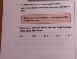 1. iki basamaklı xy ve yx doğal sayıları veriliyor.
xy ile toplandığında yx sayısını veren sayıya "simetrik ek"
denir.
Örnek: 23 ile 9'un toplamı 32 olduğu için 23'ün
simetrik eki 9'dur.
Buna göre, simetrik eki 36 olan kaç farklı iki basa-
maklı doğal sayı vardır?
A) 2
B) 3
C) 4
D) 5 E) 6
